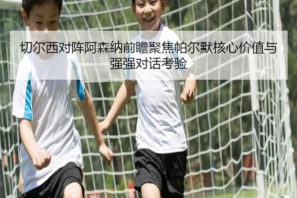 切尔西对阵阿森纳前瞻聚焦帕尔默核心价值与强强对话考验