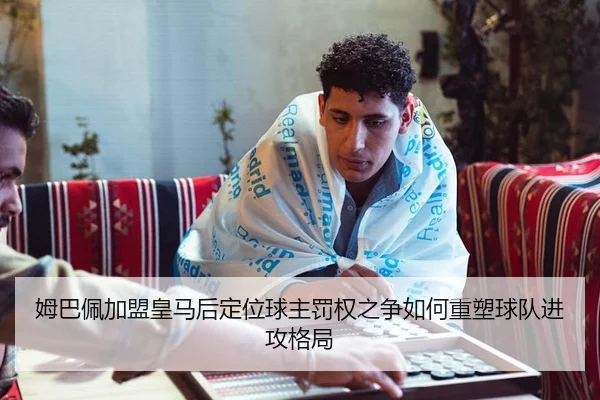 姆巴佩加盟皇马后定位球主罚权之争如何重塑球队进攻格局