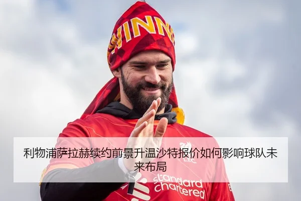 利物浦萨拉赫续约前景升温沙特报价如何影响球队未来布局