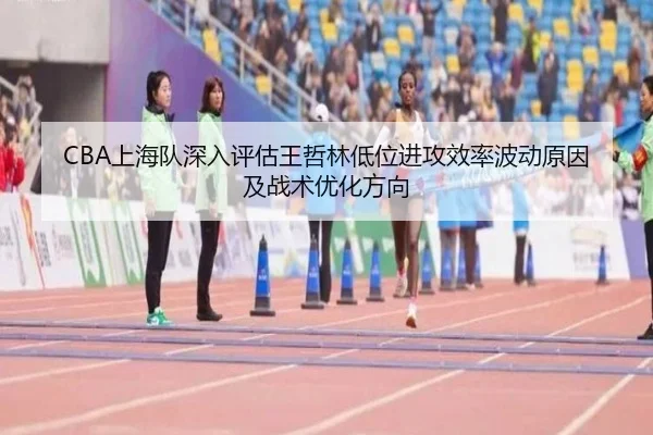 CBA上海队深入评估王哲林低位进攻效率波动原因及战术优化方向