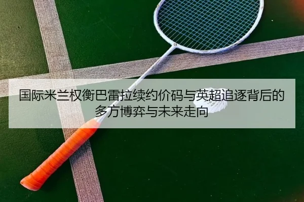 国际米兰权衡巴雷拉续约价码与英超追逐背后的多方博弈与未来走向