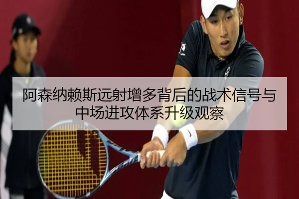阿森纳赖斯远射增多背后的战术信号与中场进攻体系升级观察
