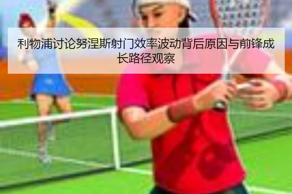 利物浦讨论努涅斯射门效率波动背后原因与前锋成长路径观察