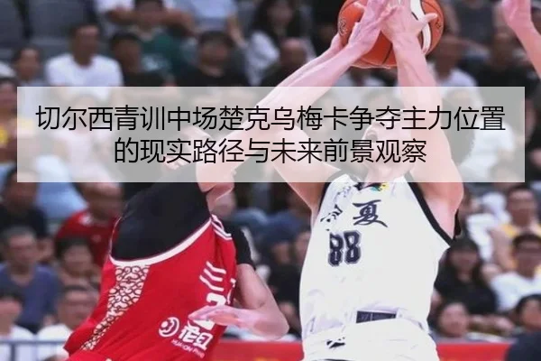 切尔西青训中场楚克乌梅卡争夺主力位置的现实路径与未来前景观察