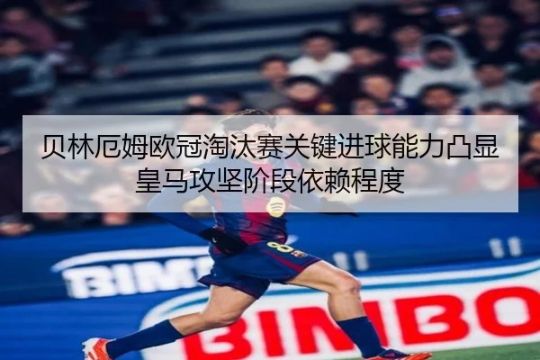 贝林厄姆欧冠淘汰赛关键进球能力凸显皇马攻坚阶段依赖程度