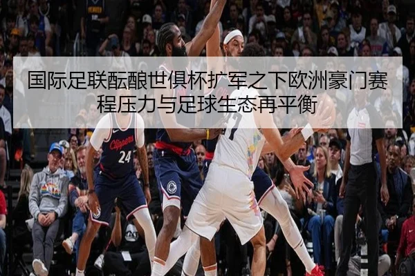 国际足联酝酿世俱杯扩军之下欧洲豪门赛程压力与足球生态再平衡